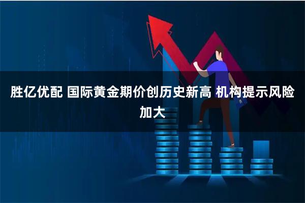 胜亿优配 国际黄金期价创历史新高 机构提示风险加大