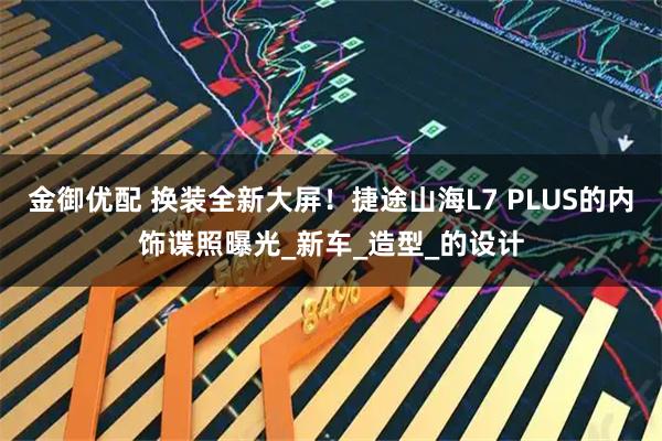 金御优配 换装全新大屏！捷途山海L7 PLUS的内饰谍照曝光_新车_造型_的设计