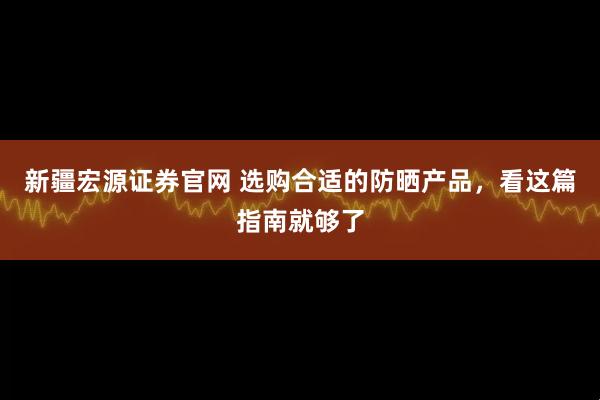 新疆宏源证券官网 选购合适的防晒产品，看这篇指南就够了