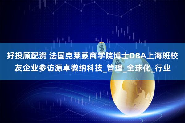 好投顾配资 法国克莱蒙商学院博士DBA上海班校友企业参访源卓微纳科技_管理_全球化_行业
