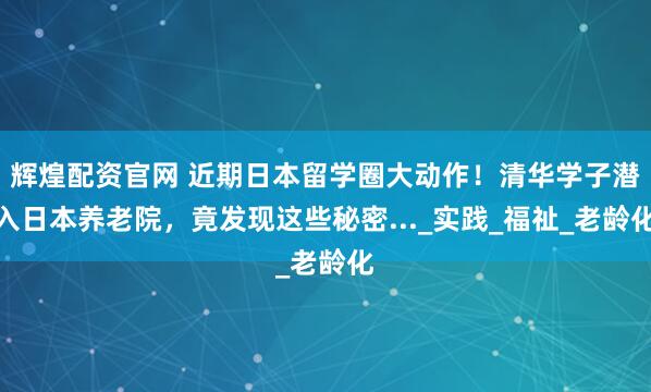 辉煌配资官网 近期日本留学圈大动作！清华学子潜入日本养老院，竟发现这些秘密..._实践_福祉_老龄化