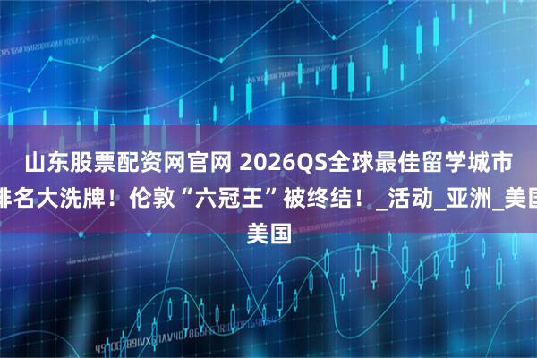 山东股票配资网官网 2026QS全球最佳留学城市排名大洗牌！伦敦“六冠王”被终结！_活动_亚洲_美国
