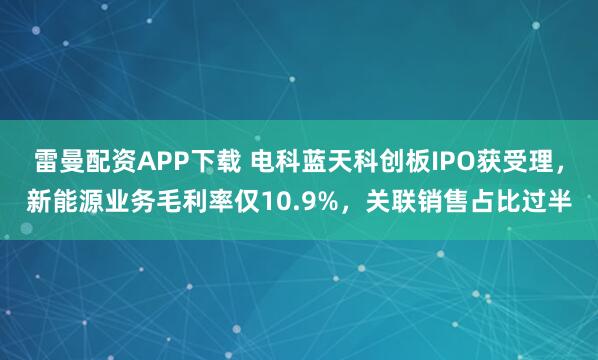 雷曼配资APP下载 电科蓝天科创板IPO获受理，新能源业务毛利率仅10.9%，关联销售占比过半