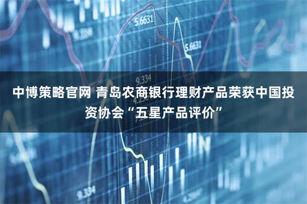 中博策略官网 青岛农商银行理财产品荣获中国投资协会“五星产品评价”