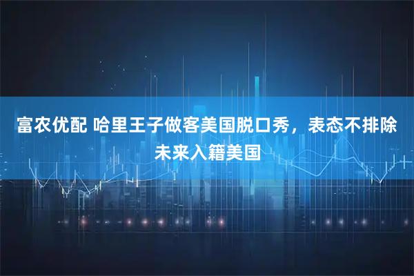 富农优配 哈里王子做客美国脱口秀，表态不排除未来入籍美国