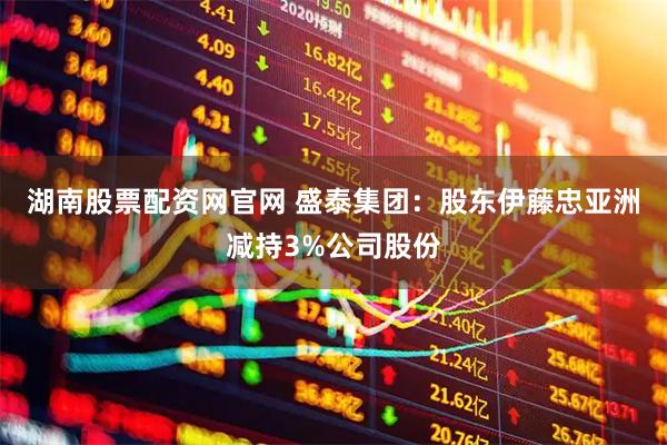 湖南股票配资网官网 盛泰集团：股东伊藤忠亚洲减持3%公司股份