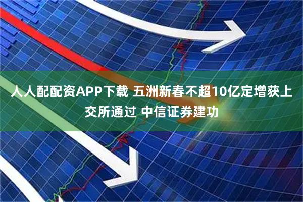 人人配配资APP下载 五洲新春不超10亿定增获上交所通过 中信证券建功