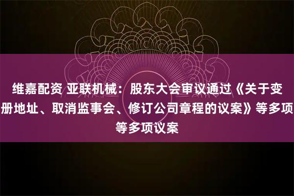维嘉配资 亚联机械：股东大会审议通过《关于变更注册地址、取消监事会、修订公司章程的议案》等多项议案