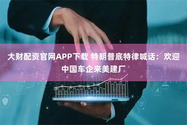 大财配资官网APP下载 特朗普底特律喊话：欢迎中国车企来美建厂