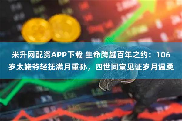 米升网配资APP下载 生命跨越百年之约：106岁太姥爷轻抚满月重孙，四世同堂见证岁月温柔