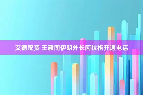 艾德配资 王毅同伊朗外长阿拉格齐通电话