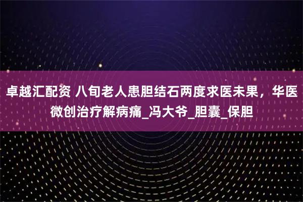 卓越汇配资 八旬老人患胆结石两度求医未果，华医微创治疗解病痛_冯大爷_胆囊_保胆