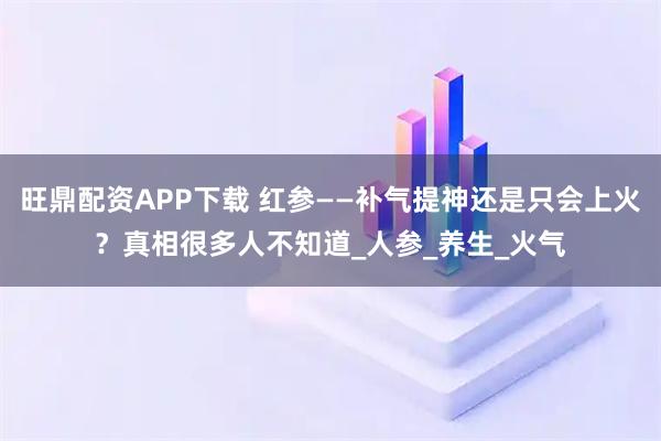 旺鼎配资APP下载 红参——补气提神还是只会上火？真相很多人不知道_人参_养生_火气