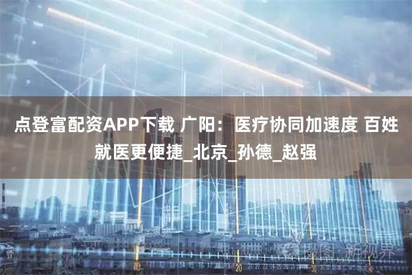 点登富配资APP下载 广阳：医疗协同加速度 百姓就医更便捷_北京_孙德_赵强