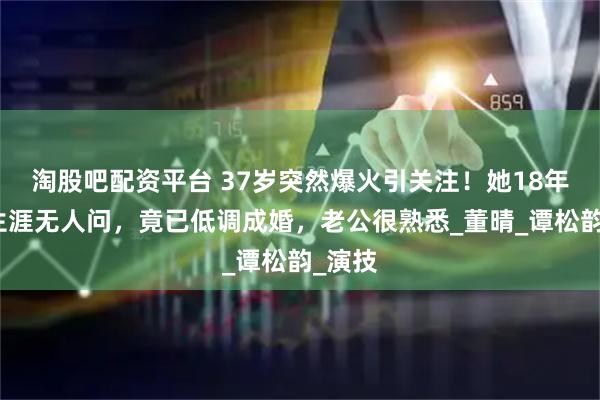 淘股吧配资平台 37岁突然爆火引关注！她18年配角生涯无人问，竟已低调成婚，老公很熟悉_董晴_谭松韵_演技