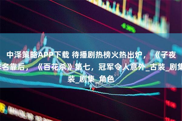 中泽策略APP下载 待播剧热榜火热出炉， 《子夜归》排名靠后， 《百花杀》第七，冠军令人意外_古装_剧集_角色