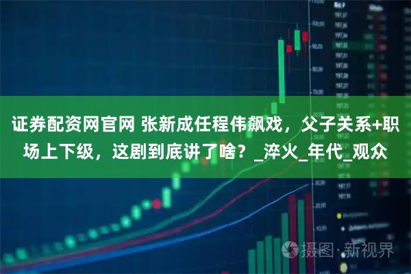 证券配资网官网 张新成任程伟飙戏，父子关系+职场上下级，这剧到底讲了啥？_淬火_年代_观众