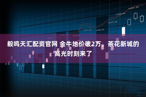 毅鸣天汇配资官网 金牛地价破2万，茶花新城的高光时刻来了