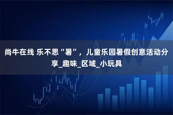 尚牛在线 乐不思“暑”，儿童乐园暑假创意活动分享_趣味_区域_小玩具