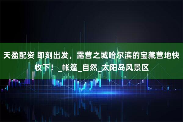 天盈配资 即刻出发，露营之城哈尔滨的宝藏营地快收下！_帐篷_自然_太阳岛风景区