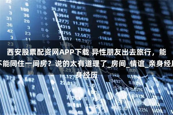 西安股票配资网APP下载 异性朋友出去旅行，能不能同住一间房？说的太有道理了_房间_情谊_亲身经历