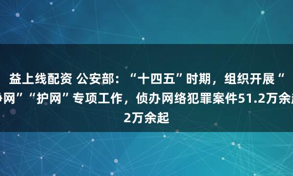 益上线配资 公安部：“十四五”时期，组织开展“净网”“护网”专项工作，侦办网络犯罪案件51.2万余起