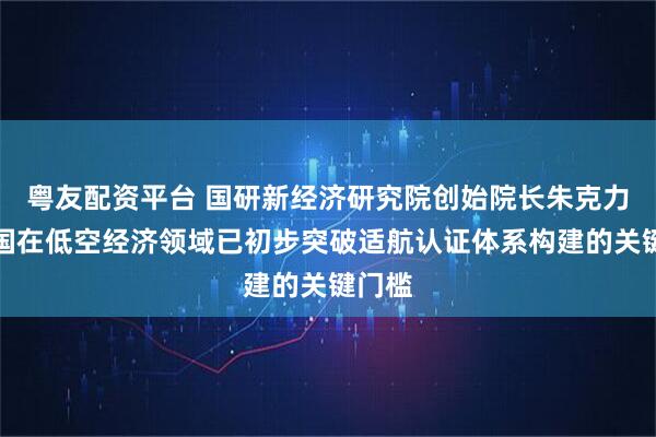 粤友配资平台 国研新经济研究院创始院长朱克力：我国在低空经济领域已初步突破适航认证体系构建的关键门槛