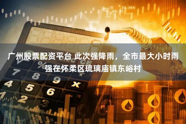 广州股票配资平台 此次强降雨，全市最大小时雨强在怀柔区琉璃庙镇东峪村