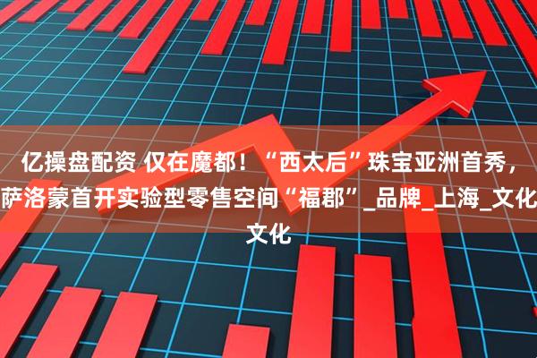 亿操盘配资 仅在魔都！“西太后”珠宝亚洲首秀，萨洛蒙首开实验型零售空间“福郡”_品牌_上海_文化