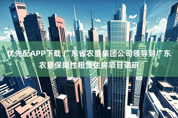 优先配APP下载 广东省农垦集团公司领导到广东农垦保障性租赁住房项目调研