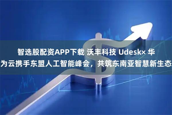 智选股配资APP下载 沃丰科技 Udesk× 华为云携手东盟人工智能峰会，共筑东南亚智慧新生态
