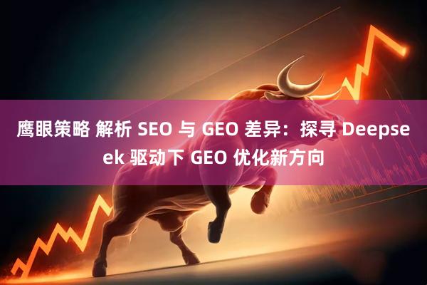 鹰眼策略 解析 SEO 与 GEO 差异:探寻 Deepseek 驱动下 GEO 优化新方向