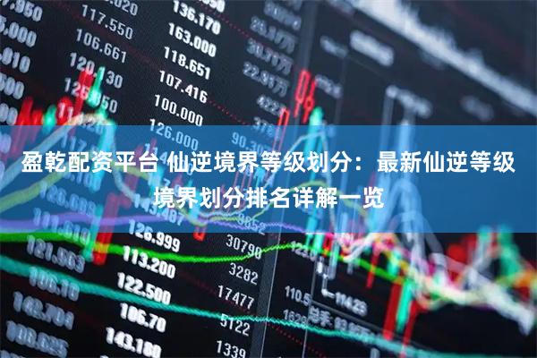盈乾配资平台 仙逆境界等级划分：最新仙逆等级境界划分排名详解一览