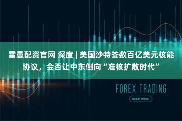 雷曼配资官网 深度 | 美国沙特签数百亿美元核能协议，会否让中东倒向“准核扩散时代”
