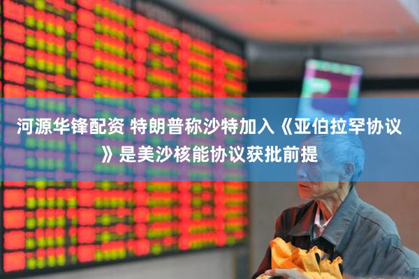 河源华锋配资 特朗普称沙特加入《亚伯拉罕协议》是美沙核能协议获批前提