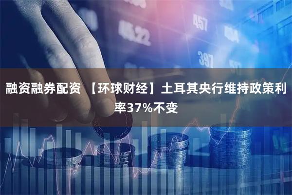 融资融券配资 【环球财经】土耳其央行维持政策利率37%不变